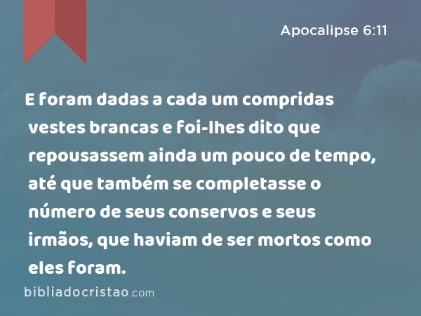 E foram dadas a cada um compridas vestes brancas e foi-lhes dito que repousassem ainda um pouco de tempo, até que também se completasse o número de seus conservos e seus irmãos, que haviam de ser mortos como eles foram. - Apocalipse 6:11