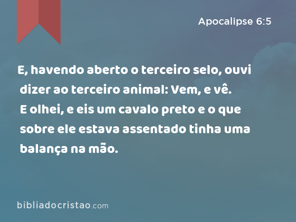 E, havendo aberto o terceiro selo, ouvi dizer ao terceiro animal: Vem, e vê. E olhei, e eis um cavalo preto e o que sobre ele estava assentado tinha uma balança na mão. - Apocalipse 6:5