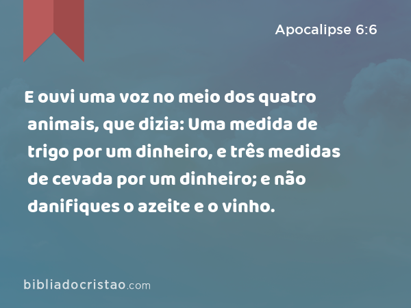 E ouvi uma voz no meio dos quatro animais, que dizia: Uma medida de trigo por um dinheiro, e três medidas de cevada por um dinheiro; e não danifiques o azeite e o vinho. - Apocalipse 6:6