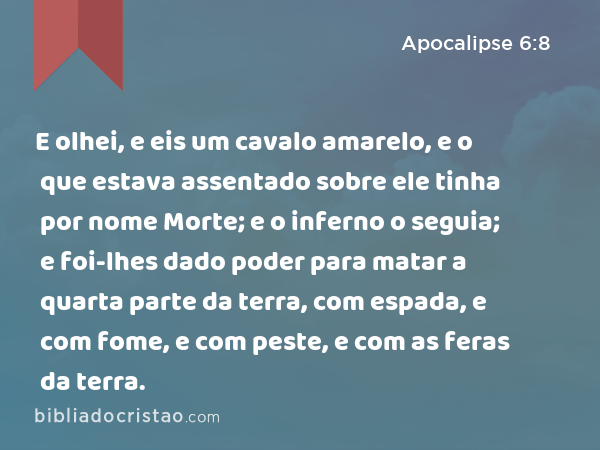 E olhei, e eis um cavalo amarelo, e o que estava assentado sobre ele tinha por nome Morte; e o inferno o seguia; e foi-lhes dado poder para matar a quarta parte da terra, com espada, e com fome, e com peste, e com as feras da terra. - Apocalipse 6:8