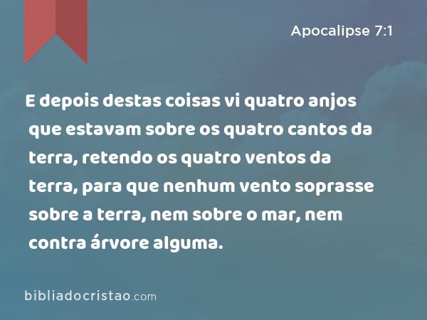 E depois destas coisas vi quatro anjos que estavam sobre os quatro cantos da terra, retendo os quatro ventos da terra, para que nenhum vento soprasse sobre a terra, nem sobre o mar, nem contra árvore alguma. - Apocalipse 7:1