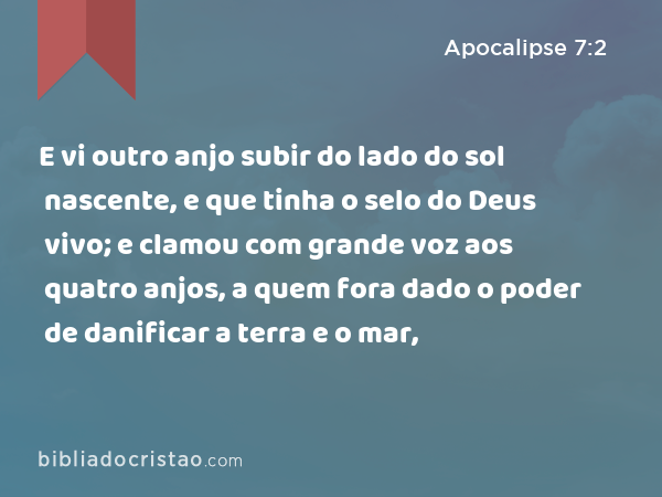 E vi outro anjo subir do lado do sol nascente, e que tinha o selo do Deus vivo; e clamou com grande voz aos quatro anjos, a quem fora dado o poder de danificar a terra e o mar, - Apocalipse 7:2