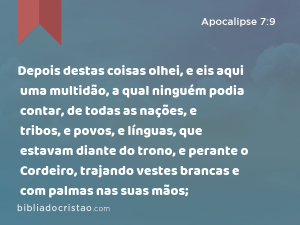 Depois destas coisas olhei, e eis aqui uma multidão, a qual ninguém podia contar, de todas as nações, e tribos, e povos, e línguas, que estavam diante do trono, e perante o Cordeiro, trajando vestes brancas e com palmas nas suas mãos; - Apocalipse 7:9