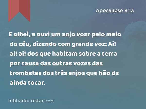 E olhei, e ouvi um anjo voar pelo meio do céu, dizendo com grande voz: Ai! ai! ai! dos que habitam sobre a terra por causa das outras vozes das trombetas dos três anjos que hão de ainda tocar. - Apocalipse 8:13