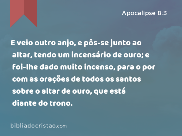 E veio outro anjo, e pôs-se junto ao altar, tendo um incensário de ouro; e foi-lhe dado muito incenso, para o por com as orações de todos os santos sobre o altar de ouro, que está diante do trono. - Apocalipse 8:3