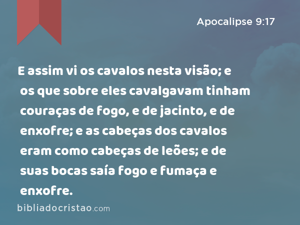 E assim vi os cavalos nesta visão; e os que sobre eles cavalgavam tinham couraças de fogo, e de jacinto, e de enxofre; e as cabeças dos cavalos eram como cabeças de leões; e de suas bocas saía fogo e fumaça e enxofre. - Apocalipse 9:17