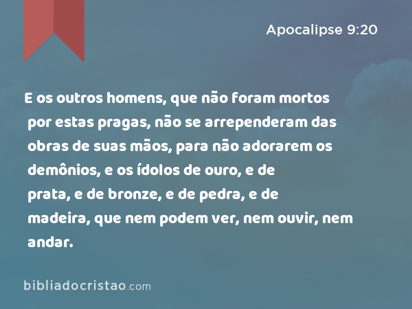 E os outros homens, que não foram mortos por estas pragas, não se arrependeram das obras de suas mãos, para não adorarem os demônios, e os ídolos de ouro, e de prata, e de bronze, e de pedra, e de madeira, que nem podem ver, nem ouvir, nem andar. - Apocalipse 9:20