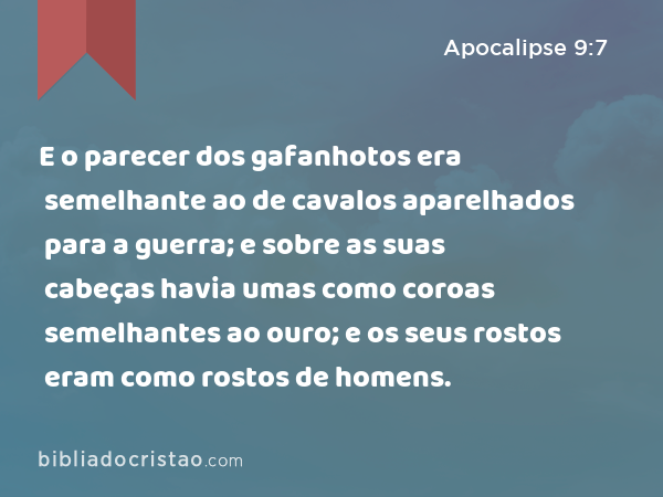 E o parecer dos gafanhotos era semelhante ao de cavalos aparelhados para a guerra; e sobre as suas cabeças havia umas como coroas semelhantes ao ouro; e os seus rostos eram como rostos de homens. - Apocalipse 9:7