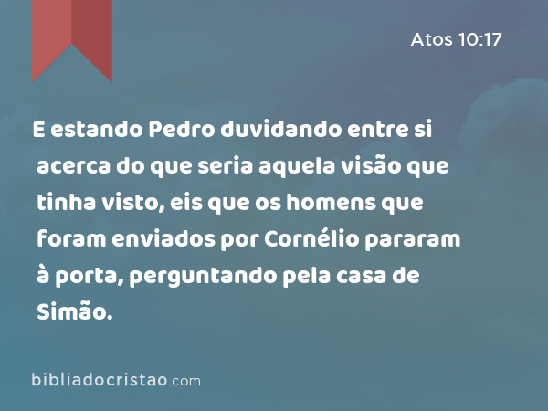 E estando Pedro duvidando entre si acerca do que seria aquela visão que tinha visto, eis que os homens que foram enviados por Cornélio pararam à porta, perguntando pela casa de Simão. - Atos 10:17