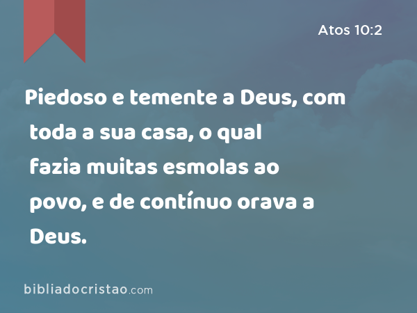 Piedoso e temente a Deus, com toda a sua casa, o qual fazia muitas esmolas ao povo, e de contínuo orava a Deus. - Atos 10:2