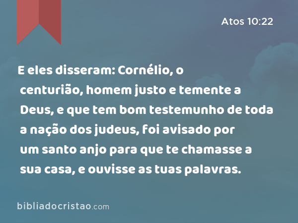 E eles disseram: Cornélio, o centurião, homem justo e temente a Deus, e que tem bom testemunho de toda a nação dos judeus, foi avisado por um santo anjo para que te chamasse a sua casa, e ouvisse as tuas palavras. - Atos 10:22