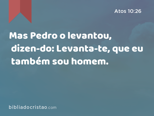 Mas Pedro o levantou, dizen-do: Levanta-te, que eu também sou homem. - Atos 10:26