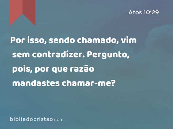 Por isso, sendo chamado, vim sem contradizer. Pergunto, pois, por que razão mandastes chamar-me? - Atos 10:29