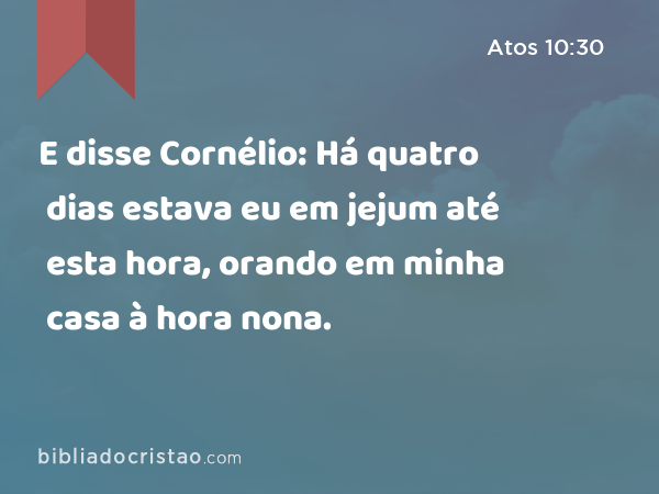 E disse Cornélio: Há quatro dias estava eu em jejum até esta hora, orando em minha casa à hora nona. - Atos 10:30