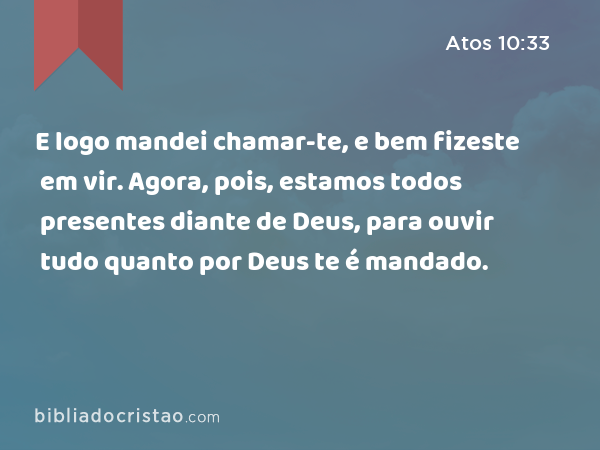 E logo mandei chamar-te, e bem fizeste em vir. Agora, pois, estamos todos presentes diante de Deus, para ouvir tudo quanto por Deus te é mandado. - Atos 10:33