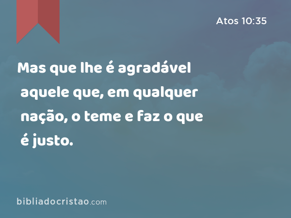 Mas que lhe é agradável aquele que, em qualquer nação, o teme e faz o que é justo. - Atos 10:35