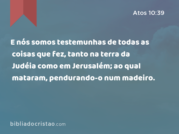 E nós somos testemunhas de todas as coisas que fez, tanto na terra da Judéia como em Jerusalém; ao qual mataram, pendurando-o num madeiro. - Atos 10:39