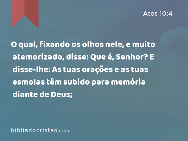 O qual, fixando os olhos nele, e muito atemorizado, disse: Que é, Senhor? E disse-lhe: As tuas orações e as tuas esmolas têm subido para memória diante de Deus; - Atos 10:4