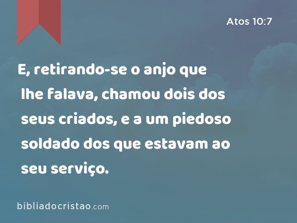 E, retirando-se o anjo que lhe falava, chamou dois dos seus criados, e a um piedoso soldado dos que estavam ao seu serviço. - Atos 10:7