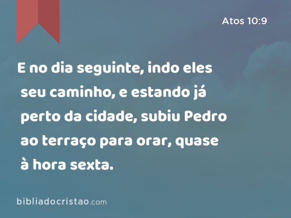 E no dia seguinte, indo eles seu caminho, e estando já perto da cidade, subiu Pedro ao terraço para orar, quase à hora sexta. - Atos 10:9