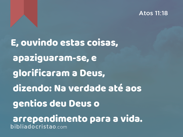 E, ouvindo estas coisas, apaziguaram-se, e glorificaram a Deus, dizendo: Na verdade até aos gentios deu Deus o arrependimento para a vida. - Atos 11:18