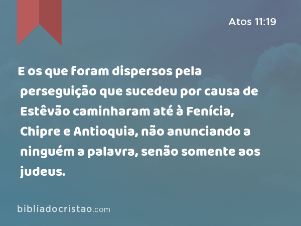 E os que foram dispersos pela perseguição que sucedeu por causa de Estêvão caminharam até à Fenícia, Chipre e Antioquia, não anunciando a ninguém a palavra, senão somente aos judeus. - Atos 11:19