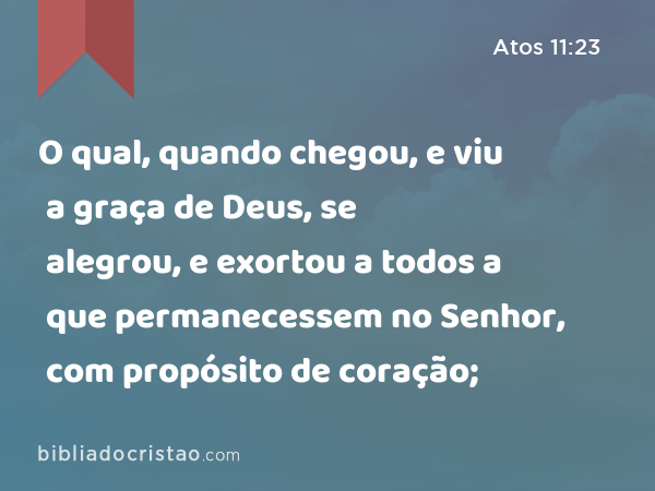 O qual, quando chegou, e viu a graça de Deus, se alegrou, e exortou a todos a que permanecessem no Senhor, com propósito de coração; - Atos 11:23