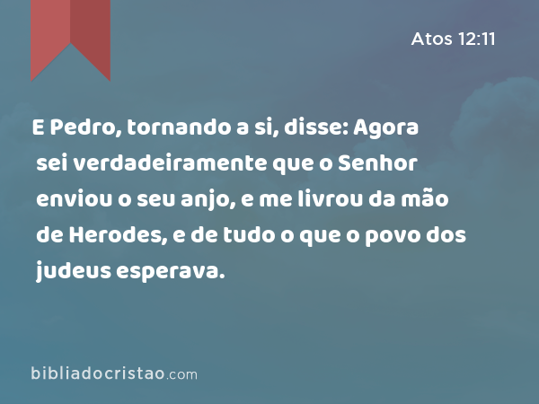 E Pedro, tornando a si, disse: Agora sei verdadeiramente que o Senhor enviou o seu anjo, e me livrou da mão de Herodes, e de tudo o que o povo dos judeus esperava. - Atos 12:11