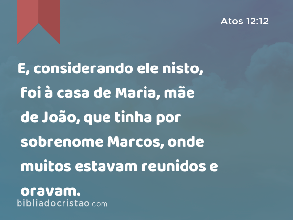 E, considerando ele nisto, foi à casa de Maria, mãe de João, que tinha por sobrenome Marcos, onde muitos estavam reunidos e oravam. - Atos 12:12