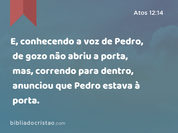 E, conhecendo a voz de Pedro, de gozo não abriu a porta, mas, correndo para dentro, anunciou que Pedro estava à porta. - Atos 12:14