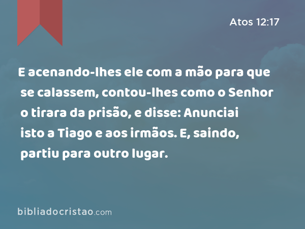 E acenando-lhes ele com a mão para que se calassem, contou-lhes como o Senhor o tirara da prisão, e disse: Anunciai isto a Tiago e aos irmãos. E, saindo, partiu para outro lugar. - Atos 12:17