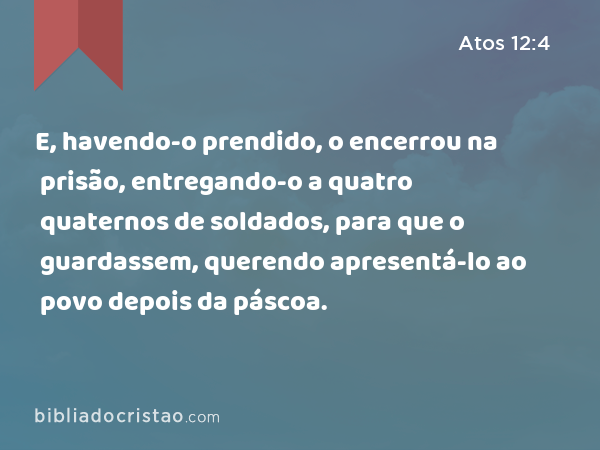 E, havendo-o prendido, o encerrou na prisão, entregando-o a quatro quaternos de soldados, para que o guardassem, querendo apresentá-lo ao povo depois da páscoa. - Atos 12:4