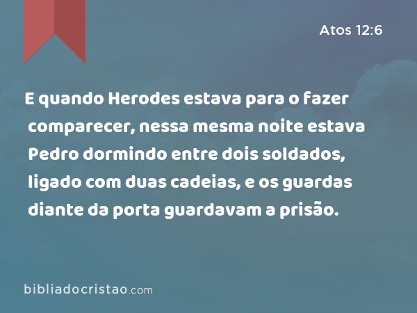 E quando Herodes estava para o fazer comparecer, nessa mesma noite estava Pedro dormindo entre dois soldados, ligado com duas cadeias, e os guardas diante da porta guardavam a prisão. - Atos 12:6