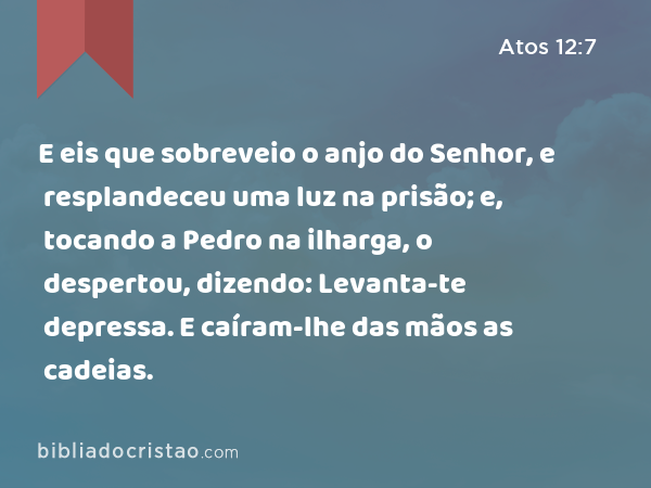 E eis que sobreveio o anjo do Senhor, e resplandeceu uma luz na prisão; e, tocando a Pedro na ilharga, o despertou, dizendo: Levanta-te depressa. E caíram-lhe das mãos as cadeias. - Atos 12:7