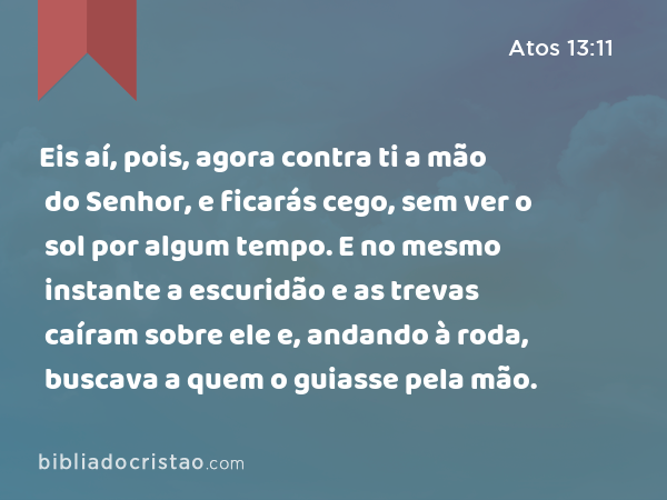 Eis aí, pois, agora contra ti a mão do Senhor, e ficarás cego, sem ver o sol por algum tempo. E no mesmo instante a escuridão e as trevas caíram sobre ele e, andando à roda, buscava a quem o guiasse pela mão. - Atos 13:11