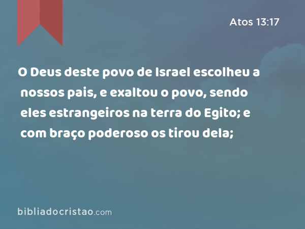 O Deus deste povo de Israel escolheu a nossos pais, e exaltou o povo, sendo eles estrangeiros na terra do Egito; e com braço poderoso os tirou dela; - Atos 13:17