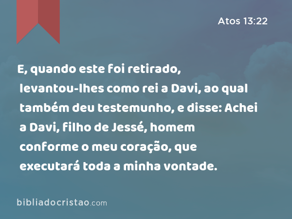 E, quando este foi retirado, levantou-lhes como rei a Davi, ao qual também deu testemunho, e disse: Achei a Davi, filho de Jessé, homem conforme o meu coração, que executará toda a minha vontade. - Atos 13:22