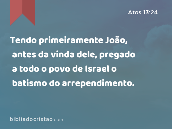 Tendo primeiramente João, antes da vinda dele, pregado a todo o povo de Israel o batismo do arrependimento. - Atos 13:24