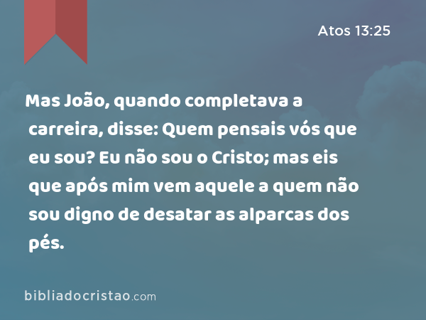 Mas João, quando completava a carreira, disse: Quem pensais vós que eu sou? Eu não sou o Cristo; mas eis que após mim vem aquele a quem não sou digno de desatar as alparcas dos pés. - Atos 13:25