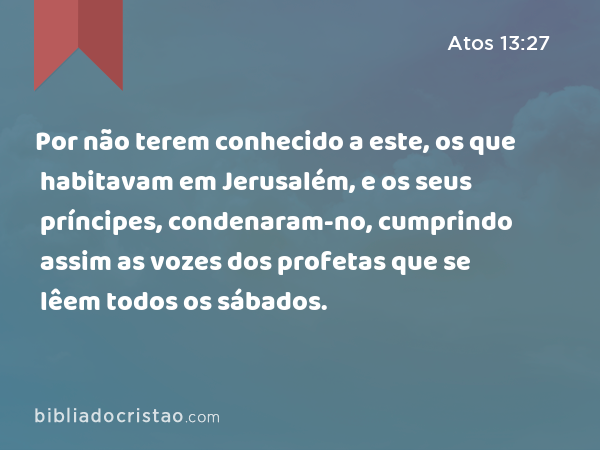 Por não terem conhecido a este, os que habitavam em Jerusalém, e os seus príncipes, condenaram-no, cumprindo assim as vozes dos profetas que se lêem todos os sábados. - Atos 13:27