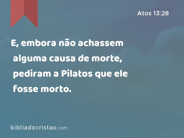 E, embora não achassem alguma causa de morte, pediram a Pilatos que ele fosse morto. - Atos 13:28