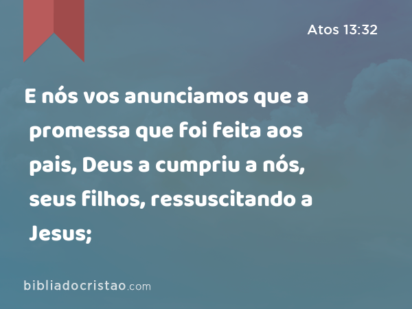 E nós vos anunciamos que a promessa que foi feita aos pais, Deus a cumpriu a nós, seus filhos, ressuscitando a Jesus; - Atos 13:32