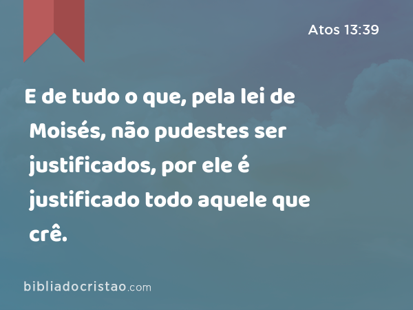 E de tudo o que, pela lei de Moisés, não pudestes ser justificados, por ele é justificado todo aquele que crê. - Atos 13:39