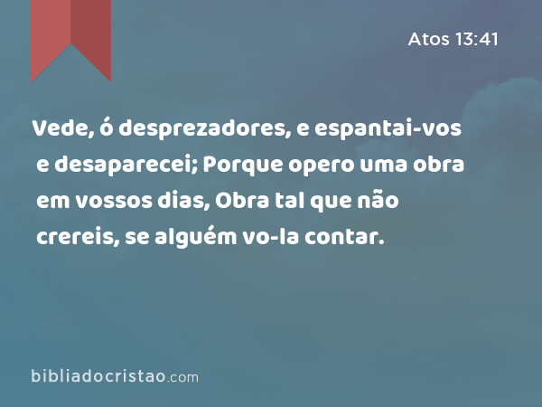 Vede, ó desprezadores, e espantai-vos e desaparecei; Porque opero uma obra em vossos dias, Obra tal que não crereis, se alguém vo-la contar. - Atos 13:41