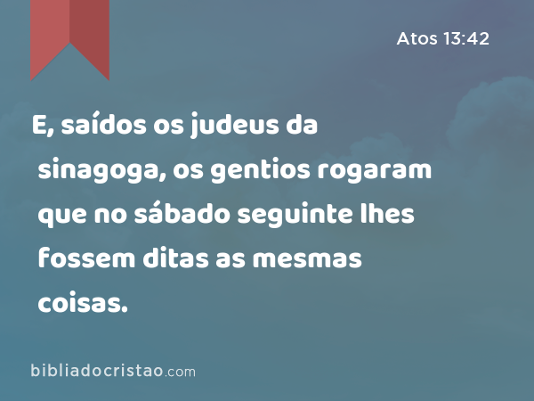 E, saídos os judeus da sinagoga, os gentios rogaram que no sábado seguinte lhes fossem ditas as mesmas coisas. - Atos 13:42