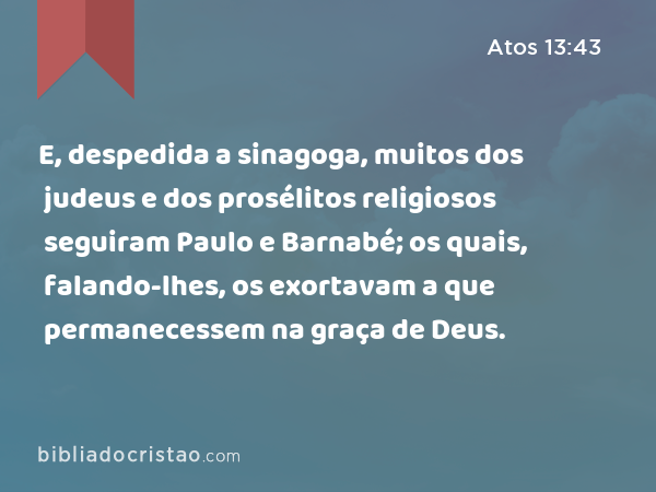 E, despedida a sinagoga, muitos dos judeus e dos prosélitos religiosos seguiram Paulo e Barnabé; os quais, falando-lhes, os exortavam a que permanecessem na graça de Deus. - Atos 13:43