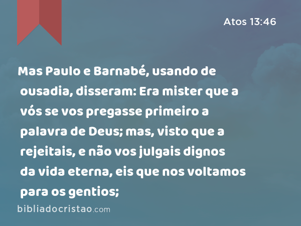 Mas Paulo e Barnabé, usando de ousadia, disseram: Era mister que a vós se vos pregasse primeiro a palavra de Deus; mas, visto que a rejeitais, e não vos julgais dignos da vida eterna, eis que nos voltamos para os gentios; - Atos 13:46