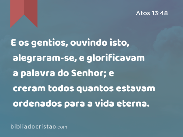 E os gentios, ouvindo isto, alegraram-se, e glorificavam a palavra do Senhor; e creram todos quantos estavam ordenados para a vida eterna. - Atos 13:48