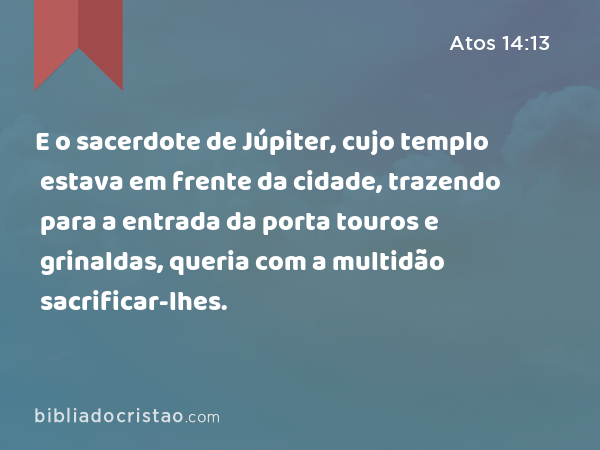 E o sacerdote de Júpiter, cujo templo estava em frente da cidade, trazendo para a entrada da porta touros e grinaldas, queria com a multidão sacrificar-lhes. - Atos 14:13