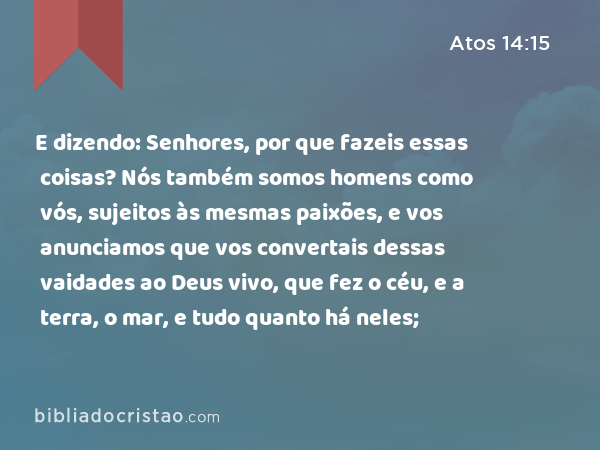 E dizendo: Senhores, por que fazeis essas coisas? Nós também somos homens como vós, sujeitos às mesmas paixões, e vos anunciamos que vos convertais dessas vaidades ao Deus vivo, que fez o céu, e a terra, o mar, e tudo quanto há neles; - Atos 14:15